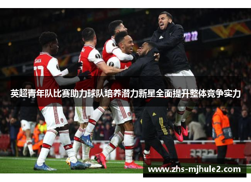 英超青年队比赛助力球队培养潜力新星全面提升整体竞争实力
