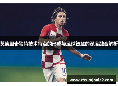 莫德里奇独特技术特点的形成与足球智慧的深度融合解析