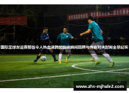 国际足球友谊赛那些令人热血沸腾的巅峰瞬间回顾与传奇对决时刻全景纪实 国际足球友谊赛那些令人热血沸腾的巅峰瞬间回顾与传奇对决时刻全景纪实
