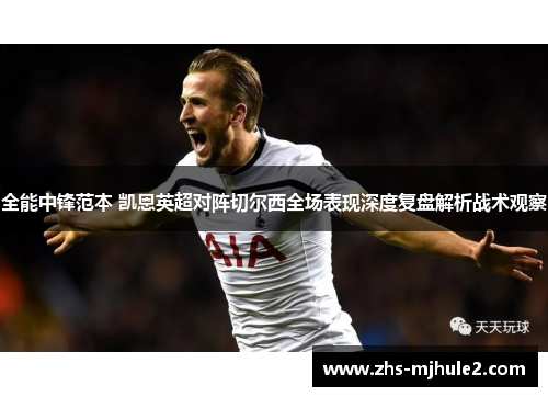 全能中锋范本 凯恩英超对阵切尔西全场表现深度复盘解析战术观察