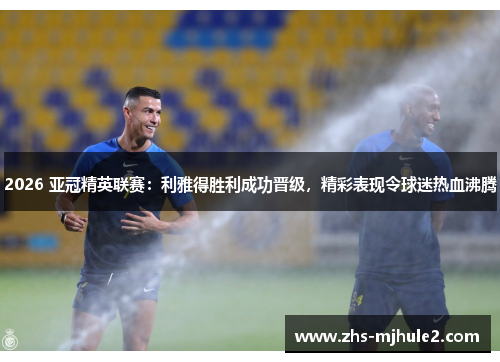 2026 亚冠精英联赛:利雅得胜利成功晋级,精彩表现令球迷热血沸腾 2026 亚冠精英联赛:利雅得胜利成功晋级,精彩表现令球迷热血沸腾