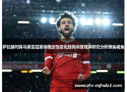 萨拉赫对阵马赛亚冠赛场稳定性变化趋势深度观察研究分析报告视角